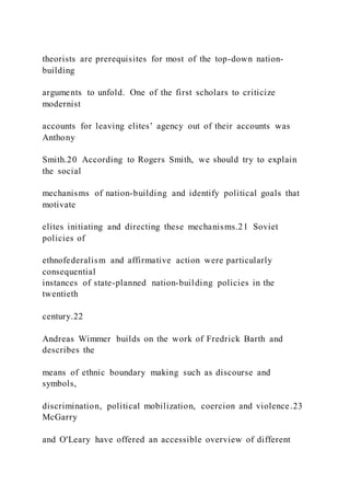 theorists are prerequisites for most of the top-down nation-
building
arguments to unfold. One of the first scholars to criticize
modernist
accounts for leaving elites’ agency out of their accounts was
Anthony
Smith.20 According to Rogers Smith, we should try to explain
the social
mechanisms of nation-building and identify political goals that
motivate
elites initiating and directing these mechanisms.21 Soviet
policies of
ethnofederalism and affirmative action were particularly
consequential
instances of state-planned nation-building policies in the
twentieth
century.22
Andreas Wimmer builds on the work of Fredrick Barth and
describes the
means of ethnic boundary making such as discourse and
symbols,
discrimination, political mobilization, coercion and violence .23
McGarry
and O'Leary have offered an accessible overview of different
 