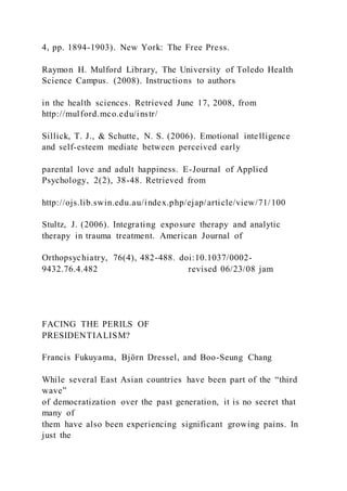 4, pp. 1894-1903). New York: The Free Press.
Raymon H. Mulford Library, The University of Toledo Health
Science Campus. (2008). Instructions to authors
in the health sciences. Retrieved June 17, 2008, from
http://mulford.mco.edu/instr/
Sillick, T. J., & Schutte, N. S. (2006). Emotional intelligence
and self-esteem mediate between perceived early
parental love and adult happiness. E-Journal of Applied
Psychology, 2(2), 38-48. Retrieved from
http://ojs.lib.swin.edu.au/index.php/ejap/article/view/71/100
Stultz, J. (2006). Integrating exposure therapy and analytic
therapy in trauma treatment. American Journal of
Orthopsychiatry, 76(4), 482-488. doi:10.1037/0002-
9432.76.4.482 revised 06/23/08 jam
FACING THE PERILS OF
PRESIDENTIALISM?
Francis Fukuyama, Björn Dressel, and Boo-Seung Chang
While several East Asian countries have been part of the “third
wave”
of democratization over the past generation, it is no secret that
many of
them have also been experiencing significant growing pains. In
just the
 