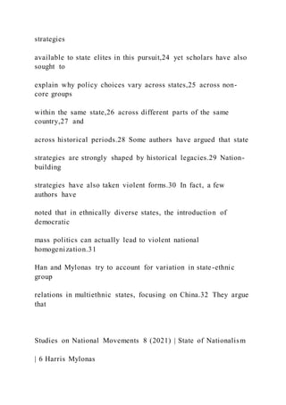 strategies
available to state elites in this pursuit,24 yet scholars have also
sought to
explain why policy choices vary across states,25 across non-
core groups
within the same state,26 across different parts of the same
country,27 and
across historical periods.28 Some authors have argued that state
strategies are strongly shaped by historical legacies.29 Nation-
building
strategies have also taken violent forms.30 In fact, a few
authors have
noted that in ethnically diverse states, the introduction of
democratic
mass politics can actually lead to violent national
homogenization.31
Han and Mylonas try to account for variation in state-ethnic
group
relations in multiethnic states, focusing on China.32 They argue
that
Studies on National Movements 8 (2021) | State of Nationalism
| 6 Harris Mylonas
 