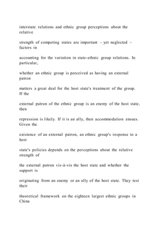 interstate relations and ethnic group perceptions about the
relative
strength of competing states are important – yet neglected –
factors in
accounting for the variation in state-ethnic group relations. In
particular,
whether an ethnic group is perceived as having an external
patron
matters a great deal for the host state's treatment of the group.
If the
external patron of the ethnic group is an enemy of the host state,
then
repression is likely. If it is an ally, then accommodation ensues.
Given the
existence of an external patron, an ethnic group's response to a
host
state's policies depends on the perceptions about the relative
strength of
the external patron vis-à-vis the host state and whether the
support is
originating from an enemy or an ally of the host state. They test
their
theoretical framework on the eighteen largest ethnic groups in
China
 