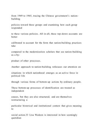 from 1949 to 1965, tracing the Chinese government’s nation-
building
policies toward these groups and examining how each group
responded
to these various policies. All in all, these top-down accounts are
better
calibrated to account for the form that nation-building practices
take
compared to the modernization scholars that see nation-building
as a by-
product of other processes.
Another approach to nation-building refocuses our attention on
situations in which nationhood emerges as an active force in
political life
through various forms of bottom-up actions by ordinary people.
These bottom-up processes of identification are treated as
independent
causes, but they are also structured, and are themselves
restructuring a
particular historical and institutional context that gives meaning
to
social action.33 Lisa Wedeen is interested in how seemingly
quotidian
 