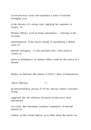 social practices create and reproduce a sense of national
belonging even
in the absence of a strong state, applying her argument to
Yemen. 34
Michael Billig’s work on banal nationalism – referring to the
everyday
representations of the nation aiming at reproducing a shared
sense of
national belonging – is also pertinent here, since pride in
victory in
sports or prominence in cultural affairs could be the source of a
bottom-
Studies on National Movements 8 (2021) | State of Nationalism
Harris Mylonas 7 |
up nation-building process.35 In the African context Crawford
Young
suggested that the arbitrary territorial borders have been
internalized
over time, thus becoming a primary component of national
identity.36
Authors of this strand implore us to think about the nation not
 
