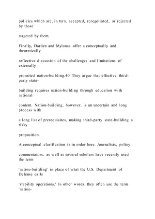 policies which are, in turn, accepted, renegotiated, or rejected
by those
targeted by them.
Finally, Darden and Mylonas offer a conceptually and
theoretically
reflective discussion of the challenges and limitations of
externally
promoted nation-building.40 They argue that effective third-
party state-
building requires nation-building through education with
national
content. Nation-building, however, is an uncertain and long
process with
a long list of prerequisites, making third-party state-building a
risky
proposition.
A conceptual clarification is in order here. Journalists, policy
commentators, as well as several scholars have recently used
the term
'nation-building' in place of what the U.S. Department of
Defense calls
'stability operations.' In other words, they often use the term
'nation-
 