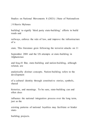 Studies on National Movements 8 (2021) | State of Nationalism
| 8 Harris Mylonas
building' to signify 'third party state-building,' efforts to build
roads and
railways, enforce the rule of law, and improve the infrastructure
of a
state. This literature grew following the terrorist attacks on 11
September 2001 and the US attempts at state-building in
Afghanistan
and Iraq.41 But, state-building and nation-building, although
related, are
analytically distinct concepts. Nation-building refers to the
development
of a cultural identity through constitutive stories, symbols,
shared
histories, and meanings. To be sure, state-building can and
often does
influence the national integration process over the long term,
just as the
existing patterns of national loyalties may facilitate or hinder
state-
building projects.
 