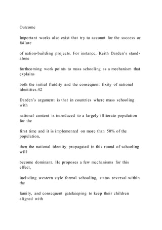 Outcome
Important works also exist that try to account for the success or
failure
of nation-building projects. For instance, Keith Darden’s stand-
alone
forthcoming work points to mass schooling as a mechanism that
explains
both the initial fluidity and the consequent fixity of national
identities.42
Darden’s argument is that in countries where mass schooling
with
national content is introduced to a largely illiterate population
for the
first time and it is implemented on more than 50% of the
population,
then the national identity propagated in this round of schooling
will
become dominant. He proposes a few mechanisms for this
effect,
including western style formal schooling, status reversal within
the
family, and consequent gatekeeping to keep their children
aligned with
 