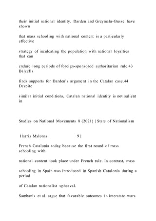 their initial national identity. Darden and Grzymala-Busse have
shown
that mass schooling with national content is a particularly
effective
strategy of inculcating the population with national loyalties
that can
endure long periods of foreign-sponsored authoritarian rule.43
Balcells
finds supports for Darden’s argument in the Catalan case.44
Despite
similar initial conditions, Catalan national identity is not salient
in
Studies on National Movements 8 (2021) | State of Nationalism
Harris Mylonas 9 |
French Catalonia today because the first round of mass
schooling with
national content took place under French rule. In contrast, mass
schooling in Spain was introduced in Spanish Catalonia during a
period
of Catalan nationalist upheaval.
Sambanis et al. argue that favorable outcomes in interstate wars
 