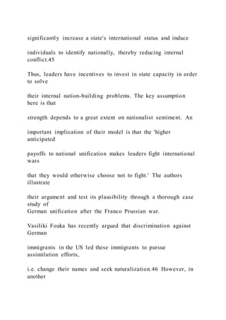 significantly increase a state's international status and induce
individuals to identify nationally, thereby reducing internal
conflict.45
Thus, leaders have incentives to invest in state capacity in order
to solve
their internal nation-building problems. The key assumption
here is that
strength depends to a great extent on nationalist sentiment. An
important implication of their model is that the 'higher
anticipated
payoffs to national unification makes leaders fight international
wars
that they would otherwise choose not to fight.' The authors
illustrate
their argument and test its plausibility through a thorough case
study of
German unification after the Franco Prussian war.
Vasiliki Fouka has recently argued that discrimination against
German
immigrants in the US led these immigrants to pursue
assimilation efforts,
i.e. change their names and seek naturalization.46 However, in
another
 