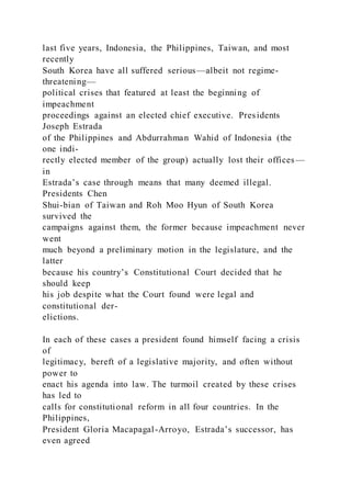 last five years, Indonesia, the Philippines, Taiwan, and most
recently
South Korea have all suffered serious—albeit not regime-
threatening—
political crises that featured at least the beginning of
impeachment
proceedings against an elected chief executive. Presidents
Joseph Estrada
of the Philippines and Abdurrahman Wahid of Indonesia (the
one indi-
rectly elected member of the group) actually lost their offices —
in
Estrada’s case through means that many deemed illegal.
Presidents Chen
Shui-bian of Taiwan and Roh Moo Hyun of South Korea
survived the
campaigns against them, the former because impeachment never
went
much beyond a preliminary motion in the legislature, and the
latter
because his country’s Constitutional Court decided that he
should keep
his job despite what the Court found were legal and
constitutional der-
elictions.
In each of these cases a president found himself facing a crisis
of
legitimacy, bereft of a legislative majority, and often without
power to
enact his agenda into law. The turmoil created by these crises
has led to
calls for constitutional reform in all four countries. In the
Philippines,
President Gloria Macapagal-Arroyo, Estrada’s successor, has
even agreed
 