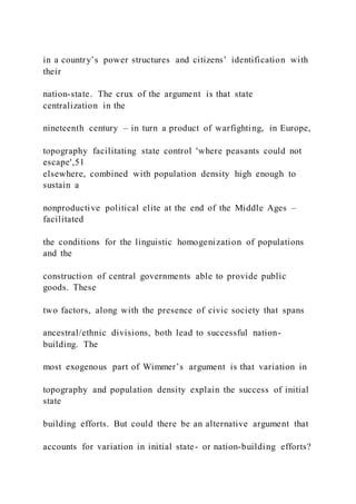 in a country’s power structures and citizens’ identification with
their
nation-state. The crux of the argument is that state
centralization in the
nineteenth century – in turn a product of warfighting, in Europe,
topography facilitating state control 'where peasants could not
escape',51
elsewhere, combined with population density high enough to
sustain a
nonproductive political elite at the end of the Middle Ages –
facilitated
the conditions for the linguistic homogenization of populations
and the
construction of central governments able to provide public
goods. These
two factors, along with the presence of civic society that spans
ancestral/ethnic divisions, both lead to successful nation-
building. The
most exogenous part of Wimmer’s argument is that variation in
topography and population density explain the success of initial
state
building efforts. But could there be an alternative argument that
accounts for variation in initial state- or nation-building efforts?
 