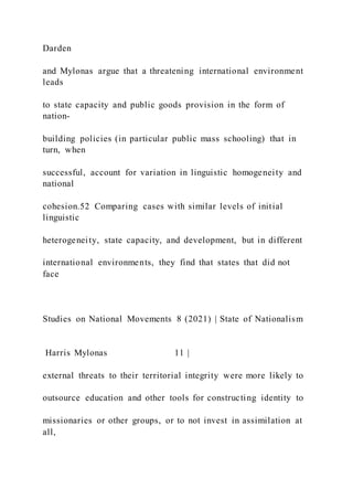 Darden
and Mylonas argue that a threatening international environment
leads
to state capacity and public goods provision in the form of
nation-
building policies (in particular public mass schooling) that in
turn, when
successful, account for variation in linguistic homogeneity and
national
cohesion.52 Comparing cases with similar levels of initial
linguistic
heterogeneity, state capacity, and development, but in different
international environments, they find that states that did not
face
Studies on National Movements 8 (2021) | State of Nationalism
Harris Mylonas 11 |
external threats to their territorial integrity were more likely to
outsource education and other tools for constructing identity to
missionaries or other groups, or to not invest in assimilation at
all,
 