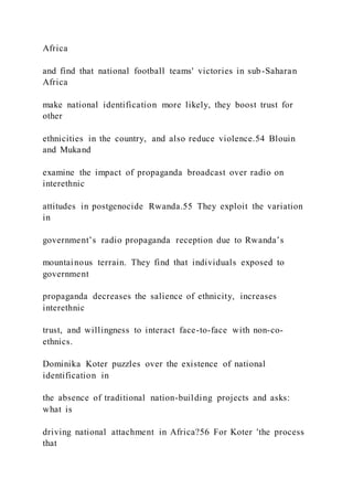 Africa
and find that national football teams' victories in sub-Saharan
Africa
make national identification more likely, they boost trust for
other
ethnicities in the country, and also reduce violence.54 Blouin
and Mukand
examine the impact of propaganda broadcast over radio on
interethnic
attitudes in postgenocide Rwanda.55 They exploit the variation
in
government’s radio propaganda reception due to Rwanda’s
mountainous terrain. They find that individuals exposed to
government
propaganda decreases the salience of ethnicity, increases
interethnic
trust, and willingness to interact face-to-face with non-co-
ethnics.
Dominika Koter puzzles over the existence of national
identification in
the absence of traditional nation-building projects and asks:
what is
driving national attachment in Africa?56 For Koter 'the process
that
 