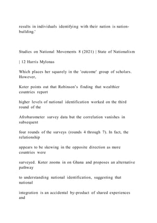 results in individuals identifying with their nation is nation-
building.'
Studies on National Movements 8 (2021) | State of Nationalism
| 12 Harris Mylonas
Which places her squarely in the 'outcome' group of scholars.
However,
Koter points out that Robinson’s finding that wealthier
countries report
higher levels of national identification worked on the third
round of the
Afrobarometer survey data but the correlation vanishes in
subsequent
four rounds of the surveys (rounds 4 through 7). In fact, the
relationship
appears to be skewing in the opposite direction as more
countries were
surveyed. Koter zooms in on Ghana and proposes an alternative
pathway
to understanding national identification, suggesting that
national
integration is an accidental by-product of shared experiences
and
 