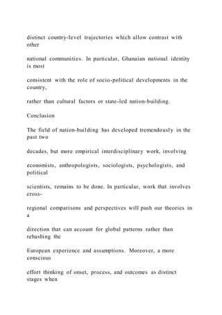 distinct country-level trajectories which allow contrast with
other
national communities. In particular, Ghanaian national identity
is most
consistent with the role of socio-political developments in the
country,
rather than cultural factors or state-led nation-building.
Conclusion
The field of nation-building has developed tremendously in the
past two
decades, but more empirical interdisciplinary work, involving
economists, anthropologists, sociologists, psychologists, and
political
scientists, remains to be done. In particular, work that involves
cross-
regional comparisons and perspectives will push our theories in
a
direction that can account for global patterns rather than
rehashing the
European experience and assumptions. Moreover, a more
conscious
effort thinking of onset, process, and outcomes as distinct
stages when
 