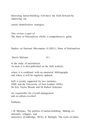 theorizing nation-building will move the field forward by
improving our
causal identification strategies.
This review is part of
The State of Nationalism (SoN), a comprehensive guide
Studies on National Movements 8 (2021) | State of Nationalism
Harris Mylonas 13 |
to the study of nationalism.
As such it is also published on the SoN website,
where it is combined with an annotated bibliography
and where it will be regularly updated.
SoN is jointly supported by two institutes:
NISE and the University of East London (UEL).
Dr Eric Taylor Woods and Dr Robert Schertzer
are responsible for overall management
and co-editors-in-chief.
Endnotes
1 H. Mylonas, The politics of nation-building: Making co-
nationals, refugees, and
minorities (Cambridge, 2012); Z. Bulutgil, The roots of ethnic
 