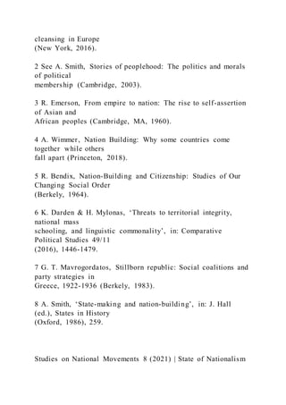 cleansing in Europe
(New York, 2016).
2 See A. Smith, Stories of peoplehood: The politics and morals
of political
membership (Cambridge, 2003).
3 R. Emerson, From empire to nation: The rise to self-assertion
of Asian and
African peoples (Cambridge, MA, 1960).
4 A. Wimmer, Nation Building: Why some countries come
together while others
fall apart (Princeton, 2018).
5 R. Bendix, Nation-Building and Citizenship: Studies of Our
Changing Social Order
(Berkely, 1964).
6 K. Darden & H. Mylonas, ‘Threats to territorial integrity,
national mass
schooling, and linguistic commonality’, in: Comparative
Political Studies 49/11
(2016), 1446-1479.
7 G. T. Mavrogordatos, Stillborn republic: Social coalitions and
party strategies in
Greece, 1922-1936 (Berkely, 1983).
8 A. Smith, ‘State-making and nation-building’, in: J. Hall
(ed.), States in History
(Oxford, 1986), 259.
Studies on National Movements 8 (2021) | State of Nationalism
 