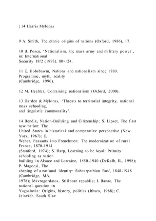 | 14 Harris Mylonas
9 A. Smith, The ethnic origins of nations (Oxford, 1986), 17.
10 B. Posen, ‘Nationalism, the mass army and military power’,
in: International
Security 18/2 (1993), 80-124.
11 E. Hobsbawm, Nations and nationalism since 1780.
Programme, myth, reality
(Cambridge, 1990).
12 M. Hechter, Containing nationalism (Oxford, 2000).
13 Darden & Mylonas, ‘Threats to territorial integrity, national
mass schooling,
and linguistic commonality’.
14 Bendix, Nation-Building and Citizenship; S. Lipset, The first
new nation: The
United States in historical and comparative perspective (New
York, 1967); E.
Weber, Peasants into Frenchmen: The modernization of rural
France, 1870-1914
(Stanford, 1974); S. Harp, Learning to be loyal: Primary
schooling as nation
building in Alsace and Lorraine, 1850-1940 (DeKalb, IL, 1998);
P. Magocsi, The
shaping of a national identity: Subcarpathian Rus', 1848-1948
(Cambridge, MA,
1978); Mavrogordatos, Stillborn republic; I. Banac, The
national question in
Yugoslavia: Origins, history, politics (Ithaca, 1988); C.
Jelavich, South Slav
 