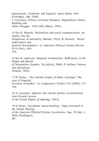 nationalisms: Textbooks and Yugoslav union before 1914
(Colombus, OH, 1990);
I. Livezeanu, Politics in Greater Romania: Regionalism, Nation
Building and
Ethnic Struggle, 1918-1930 (Ithaca, 1995).
15 See K. Deutsch, Nationalism and social communication: An
inquiry into the
foundations of nationality (Boston, 1953); K. Deutsch, ‘Social
mobilization and
political development’, in: American Political Science Review
55/3 (1961), 493-
514.
16 See B. Anderson, Imagined Communities: Reflections on the
Origin and Spread
of Nationalism (London, 3rd edition, 2006); E. Gellner, Nations
and nationalism
(Oxford, 1983).
17 D. Posner, ‘The colonial origins of ethnic cleavages: The
case of linguistic
divisions in Zambia’, in: Comparative Politics 35/2 (2003), 127-
146.
18 A. Lawrence, Imperial rule and the politics of nationalism:
Anti-Colonial protest
in the French Empire (Cambridge, 2013).
19 D. Koter, ‘Accidental nation-building’, Paper presented at
the Annual Meeting
of the American Political Science Association, Aug. 29–Sep. 1,
2020, Washington,
DC.
 