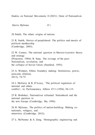 Studies on National Movements 8 (2021) | State of Nationalism
Harris Mylonas 15 |
20 Smith, The ethnic origins of nations.
21 R. Smith, Stories of peoplehood: The politics and morals of
political membership
(Cambridge, 2003).
22 W. Connor, The national question in Marxist-Leninist theory
and strategy
(Princeton, 1984); R. Suny, The revenge of the past:
Nationalism, revolution, and
the collapse of Soviet Union (Stanford, 1993).
23 A. Wimmer, Ethnic boundary making: Institutions, power,
networks (Oxford,
2013), 74-75.
24 J. McGarry & B. O’Leary, ‘The political regulation of
national and ethnic
conflict’, in: Parliamentary Affairs 47/1 (1994), 94-115.
25 R. Brubaker, Nationalism reframed: Nationhood and the
national question in
the new Europe (Cambridge, Ma, 1996).
26 H. Mylonas, The politics of nation-building: Making co-
nationals, refugees, and
minorities (Cambridge, 2012).
27 L. McNamee & A. Zang, ‘Demographic engineering and
 