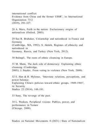 international conflict:
Evidence from China and the former USSR’, in: International
Organization 73/2
(2019), 291-327.
28 A. Marx, Faith in the nation: Exclusionary origins of
nationalism (Oxford, 2005).
29 See R. Brubaker, Citizenship and nationhood in France and
Germany
(Cambridge, MA, 1992); S. Aktürk, Regimes of ethnicity and
nationhood in
Germany, Russia, and Turkey (New York, 2012).
30 Bulutgil, The roots of ethnic cleansing in Europe.
31 M. Mann, The dark side of democracy: Explaining ethnic
cleansing (Cambridge,
2005); J. Snyder, From voting to violence (New York, 2000).
32 E. Han & H. Mylonas, ‘Interstate relations, perceptions, and
power balance:
Explaining China's policies toward ethnic groups, 1949-1965’,
in: Security
Studies 23 (2014), 148-181.
33 Suny, The revenge of the past.
34 L. Wedeen, Peripheral visions: Publics, power, and
performance in Yemen
(Chicago, 2008).
Studies on National Movements 8 (2021) | State of Nationalism
 