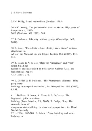 | 16 Harris Mylonas
35 M. Billig, Banal nationalism (London, 1995).
36 M.C. Young, The postcolonial state in Africa: Fifty years of
independence, 1960-
2010 (Madison, WI, 2012), 309.
37 R. Brubaker, Ethnicity without groups (Cambridge, MA,
2004).
38 D. Koter, ‘Presidents' ethnic identity and citizens' national
attachment in
Africa’, in: Nationalism and Ethnic Politics 25/2 (2019), 133-
151.
39 R. Isaacs & A. Polese, ‘Between “imagined” and “real”
nation-building:
Identities and nationhood in Post-Soviet Central Asia’, in:
Nationalities Papers
43/3 (2015), 372.
40 K. Darden & H. Mylonas, ‘The Promethean dilemma: Third-
party state-
building in occupied territories’, in: Ethnopolitics 11/1 (2012),
85-93.
41 J. Dobbins, S. Jones, K. Crane & B. DeGrasse, The
beginner's guide to nation-
building (Santa Monica, CA, 2007); T. Dodge, ‘Iraq: The
contradictions of
exogenous state-building in historical perspective’, in: Third
World Quarterly
27/1 (2006), 187-200; B. Rubin, ‘Peace building and state-
building in
 