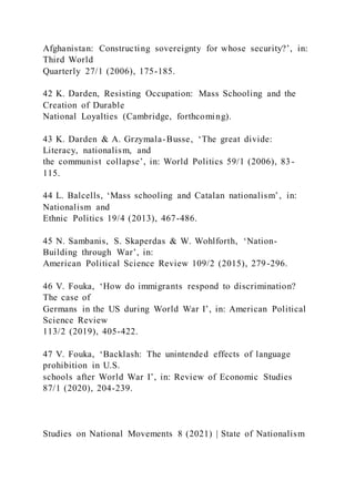 Afghanistan: Constructing sovereignty for whose security?’, in:
Third World
Quarterly 27/1 (2006), 175-185.
42 K. Darden, Resisting Occupation: Mass Schooling and the
Creation of Durable
National Loyalties (Cambridge, forthcoming).
43 K. Darden & A. Grzymala-Busse, ‘The great divide:
Literacy, nationalism, and
the communist collapse’, in: World Politics 59/1 (2006), 83-
115.
44 L. Balcells, ‘Mass schooling and Catalan nationalism’, in:
Nationalism and
Ethnic Politics 19/4 (2013), 467-486.
45 N. Sambanis, S. Skaperdas & W. Wohlforth, ‘Nation-
Building through War’, in:
American Political Science Review 109/2 (2015), 279-296.
46 V. Fouka, ‘How do immigrants respond to discrimination?
The case of
Germans in the US during World War I’, in: American Political
Science Review
113/2 (2019), 405-422.
47 V. Fouka, ‘Backlash: The unintended effects of language
prohibition in U.S.
schools after World War I’, in: Review of Economic Studies
87/1 (2020), 204-239.
Studies on National Movements 8 (2021) | State of Nationalism
 
