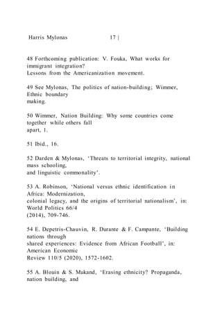 Harris Mylonas 17 |
48 Forthcoming publication: V. Fouka, What works for
immigrant integration?
Lessons from the Americanization movement.
49 See Mylonas, The politics of nation-building; Wimmer,
Ethnic boundary
making.
50 Wimmer, Nation Building: Why some countries come
together while others fall
apart, 1.
51 Ibid., 16.
52 Darden & Mylonas, ‘Threats to territorial integrity, national
mass schooling,
and linguistic commonality’.
53 A. Robinson, ‘National versus ethnic identification i n
Africa: Modernization,
colonial legacy, and the origins of territorial nationalism’, in:
World Politics 66/4
(2014), 709-746.
54 E. Depetris-Chauvin, R. Durante & F. Campante, ‘Building
nations through
shared experiences: Evidence from African Football’, in:
American Economic
Review 110/5 (2020), 1572-1602.
55 A. Blouin & S. Mukand, ‘Erasing ethnicity? Propaganda,
nation building, and
 