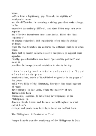 hence
suffers from a legitimacy gap. Second, the rigidity of
presidential terms
and the difficulties in removing a sitting president make change
in the
executive excessively difficult, and term limits may turn even
popular
and effective incumbents into lame ducks. Third, the “dual
legitimacy”
of elected executives and legislatures often leads to policy
gridlock
when the two branches are captured by different parties or when
presi-
dents fail to muster solid legislative majorities to support their
agendas.
Finally, presidentialism can foster “personality politics” and
make it
possible for inexperienced outsiders to rise to the top.
L i n z ’ s o r i g i n a l a r t i c l e u n l e a s h e d a f l o o d
o f s c h o l a r s h i p o n
presidentialism, much of it published originally in the pages of
this jour-
nal.2 Very little of that literature, however, has taken account
of recent
developments in East Asia, where the majority of new
democracies have
presidential systems. In reviewing developments in the
Philippines, In-
donesia, South Korea, and Taiwan, we will explore to what
extent Linz’s
critique and predictions have been borne out in East Asia.
The Philippines: A President on Trial
Joseph Estrada won the presidency of the Philippines in May
 