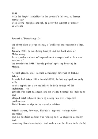 1998
with the largest landslide in the country’s history. A former
movie star
with strong populist appeal, he drew the support of poorer
voters and
Journal of Democracy104
the skepticism or even dismay of political and economic elites.
By
January 2001 he was being hustled out the back door of
Malacanang
Palace under a cloud of impeachment charges and with a new
version of
the nonviolent 1986 “people power” uprising brewing in
Manila.
At first glance, it all seemed a stunning reversal of fortune.
When
Estrada had taken office in mid-1998, he had enjoyed not only
wide
voter support but also majorities in both houses of the
legislature. His
cabinet was well-balanced, and he wisely boosted his legitimacy
and
allayed establishment fears by asking his well-respected
predecessor
Fidel Ramos to sign on as a senior advisor.
Within a year, however, Estrada’s approval ratings were
dropping
and his political capital was running low. A sluggish economy
and
mounting fiscal constraints had made clear the limits to his bold
 