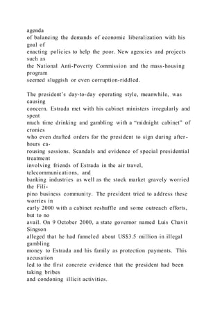 agenda
of balancing the demands of economic liberalization with his
goal of
enacting policies to help the poor. New agencies and projects
such as
the National Anti-Poverty Commission and the mass-housing
program
seemed sluggish or even corruption-riddled.
The president’s day-to-day operating style, meanwhile, was
causing
concern. Estrada met with his cabinet ministers irregularly and
spent
much time drinking and gambling with a “midnight cabinet” of
cronies
who even drafted orders for the president to sign during after -
hours ca-
rousing sessions. Scandals and evidence of special presidential
treatment
involving friends of Estrada in the air travel,
telecommunications, and
banking industries as well as the stock market gravely worried
the Fili-
pino business community. The president tried to address these
worries in
early 2000 with a cabinet reshuffle and some outreach efforts,
but to no
avail. On 9 October 2000, a state governor named Luis Chavit
Singson
alleged that he had funneled about US$3.5 million in illegal
gambling
money to Estrada and his family as protection payments. This
accusation
led to the first concrete evidence that the president had been
taking bribes
and condoning illicit activities.
 
