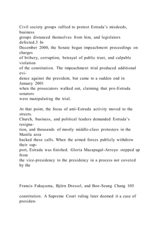 Civil society groups rallied to protest Estrada’s misdeeds,
business
groups distanced themselves from him, and legislators
defected.3 In
December 2000, the Senate began impeachment proceedings on
charges
of bribery, corruption, betrayal of public trust, and culpable
violation
of the constitution. The impeachment trial produced additional
evi-
dence against the president, but came to a sudden end in
January 2001
when the prosecutors walked out, claiming that pro-Estrada
senators
were manipulating the trial.
At that point, the focus of anti-Estrada activity moved to the
streets.
Church, business, and political leaders demanded Estrada’s
resigna-
tion, and thousands of mostly middle-class protesters in the
Manila area
backed these calls. When the armed forces publicly withdrew
their sup-
port, Estrada was finished. Gloria Macapagal-Arroyo stepped up
from
the vice-presidency to the presidency in a process not covered
by the
Francis Fukuyama, Björn Dressel, and Boo-Seung Chang 105
constitution. A Supreme Court ruling later deemed it a case of
presiden-
 