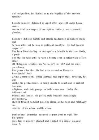 tial resignation, but doubts as to the legality of the process
remain.4
Estrada himself, detained in April 2001 and still under house
arrest,
awaits trial on charges of corruption, bribery, and economic
plunder.
Estrada’s dubious habits and erratic leadership convinced many
that
he was unfit, yet he was no political neophyte. He had become
mayor of
San Juan Municipality in metropolitan Manila in the late 1960s,
a posi-
tion that he held until he won a Senate seat (a nationwide office,
since
all Philippine senators are “at-large”) in 1987 and the vice-
presidency
five years after that. He had even served on Ramos’s
Presidential Anti-
Crime Commission. While Estrada had experience, however, he
was
unlike his predecessors in being unable to reach out to critical
business,
religious, and civic groups to build consensus. Under the
influence of
friends and family, his policy style became increasingly
exclusionary,
skewed toward populist policies aimed at the poor and relatively
un-
mindful of the urban middle class.
Institutional dynamics mattered a great deal as well. The
Philippine
president is directly elected and limited to a single six-year
term. A
 