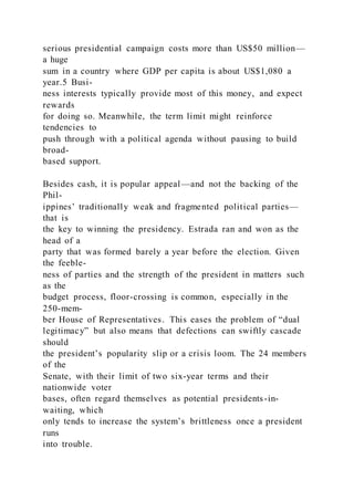 serious presidential campaign costs more than US$50 million—
a huge
sum in a country where GDP per capita is about US$1,080 a
year.5 Busi-
ness interests typically provide most of this money, and expect
rewards
for doing so. Meanwhile, the term limit might reinforce
tendencies to
push through with a political agenda without pausing to build
broad-
based support.
Besides cash, it is popular appeal—and not the backing of the
Phil-
ippines’ traditionally weak and fragmented political parties—
that is
the key to winning the presidency. Estrada ran and won as the
head of a
party that was formed barely a year before the election. Given
the feeble-
ness of parties and the strength of the president in matters such
as the
budget process, floor-crossing is common, especially in the
250-mem-
ber House of Representatives. This eases the problem of “dual
legitimacy” but also means that defections can swiftly cascade
should
the president’s popularity slip or a crisis loom. The 24 members
of the
Senate, with their limit of two six-year terms and their
nationwide voter
bases, often regard themselves as potential presidents-in-
waiting, which
only tends to increase the system’s brittleness once a president
runs
into trouble.
 
