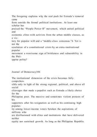 The foregoing explains why the real push for Estrada’s removal
came
from outside the formal political institutions. At least one
scholar has
praised the “People Power II” movement, which united political
and
economic elites with activists from the urban middle classes, as
a vic-
tory for popular will and a “middle-class consensus.”6 Yet is
not the
resolution of a constitutional crisis by an extra-institutional
popular
movement a worrisome sign of brittleness and vulnerability in
the Phil-
ippine polity?
Journal of Democracy106
The institutional dimension of the crisis becomes fully
comprehen-
sible only in light of the strong regional, political, and above all
social
cleavages that made a populist such as Estrada a likely choice
for the
Philippine poor. The massive and someti mes violent protests of
his
supporters after his resignation as well as his continuing high
popular-
ity among lower-income voters betoken the aspirations of
millions who
are disillusioned with elites and institutions that have delivered
neither
equity nor sustained growth. As long as the Philippine Republic
 