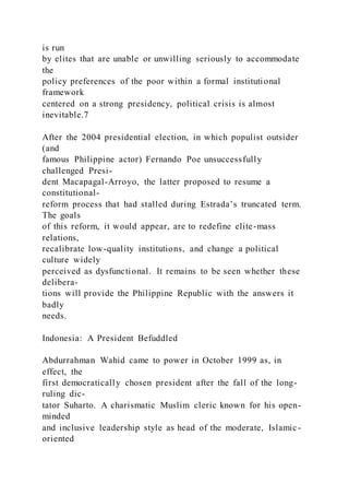 is run
by elites that are unable or unwilling seriously to accommodate
the
policy preferences of the poor within a formal institutional
framework
centered on a strong presidency, political crisis is almost
inevitable.7
After the 2004 presidential election, in which populist outsider
(and
famous Philippine actor) Fernando Poe unsuccessfully
challenged Presi-
dent Macapagal-Arroyo, the latter proposed to resume a
constitutional-
reform process that had stalled during Estrada’s truncated term.
The goals
of this reform, it would appear, are to redefine elite-mass
relations,
recalibrate low-quality institutions, and change a political
culture widely
perceived as dysfunctional. It remains to be seen whether these
delibera-
tions will provide the Philippine Republic with the answers it
badly
needs.
Indonesia: A President Befuddled
Abdurrahman Wahid came to power in October 1999 as, in
effect, the
first democratically chosen president after the fall of the long-
ruling dic-
tator Suharto. A charismatic Muslim cleric known for his open-
minded
and inclusive leadership style as head of the moderate, Islamic -
oriented
 