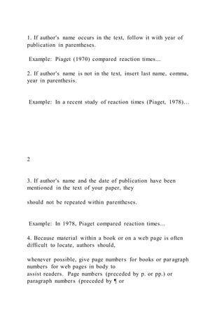 1. If author's name occurs in the text, follow it with year of
publication in parentheses.
Example: Piaget (1970) compared reaction times...
2. If author's name is not in the text, insert last name, comma,
year in parenthesis.
Example: In a recent study of reaction times (Piaget, 1978)…
2
3. If author's name and the date of publication have been
mentioned in the text of your paper, they
should not be repeated within parentheses.
Example: In 1978, Piaget compared reaction times...
4. Because material within a book or on a web page is often
difficult to locate, authors should,
whenever possible, give page numbers for books or paragraph
numbers for web pages in body to
assist readers. Page numbers (preceded by p. or pp.) or
paragraph numbers (preceded by ¶ or
 