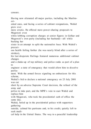 censure.
Having now alienated all major parties, including the Muslim-
ori-
ented ones, and facing a series of cabinet resignations, Wahid
grew ever
more erratic. He offered more power-sharing proposals to
Megawati even
while lobbing corruption charges at senior figures in Golkar and
Megawati’s own party (including her husband)—all while
backing her
sister in an attempt to split the nationalist base. With Wahid’s
precari-
ous health failing further (he was nearly blind after a series of
strokes),
his last desperate flailings featured numerous additional cabinet
changes
and a shake-up of top military and police ranks as part of a plan
to
engineer a state of emergency that would allow him to dissolve
parlia-
ment. With the armed forces signaling no enthusiasm for this
scheme,
Wahid’s bid to declare a national emergency on 23 July 2001
was cut
short by an adverse Supreme Court decision, the refusal of the
army and
police to take part, and the MPR’s vote to oust Wahid and
replace him
with Megawati, who took the presidential oath of office the
same day.
Wahid, holed up in the presidential palace with supporters
gathering
outside, calmed his partisans and, to his credit, quietly left to
seek medi-
cal help in the United States. The way to a peaceful leadership
 