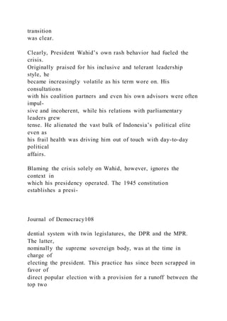 transition
was clear.
Clearly, President Wahid’s own rash behavior had fueled the
crisis.
Originally praised for his inclusive and tolerant leadership
style, he
became increasingly volatile as his term wore on. His
consultations
with his coalition partners and even his own advisors were often
impul-
sive and incoherent, while his relations with parliamentary
leaders grew
tense. He alienated the vast bulk of Indonesia’s political elite
even as
his frail health was driving him out of touch with day-to-day
political
affairs.
Blaming the crisis solely on Wahid, however, ignores the
context in
which his presidency operated. The 1945 constitution
establishes a presi-
Journal of Democracy108
dential system with twin legislatures, the DPR and the MPR.
The latter,
nominally the supreme sovereign body, was at the time in
charge of
electing the president. This practice has since been scrapped in
favor of
direct popular election with a provision for a runoff between the
top two
 