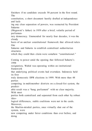 finishers if no candidate exceeds 50 percent in the first round.
The
constitution, a short document hastily drafted at independence
and lack-
ing any clear separation of powers, was reenacted by President
Sukarno
(Megawati’s father) in 1959 after a brief, volatile period of
parliamen-
tary democracy. Unamended for nearly four decades, it was the
cloudy
basis of an unclear constitutional framework that allowed rulers
like
Sukarno and Suharto to establish centralized authoritarian
structures
which they could then claim were somehow “constitutional.”
Coming to power amid the opening that followed Suharto’s
1998
resignation, Wahid was operating within an institutional
framework
that underlying political events had overtaken. Indonesia held
its first
truly democratic DPR elections in 1999. With more than 48
parties
competing in multimember districts on a closed-list system, the
predict-
able result was a “hung parliament” with no clear majority.
With most
parties both centralized and separated from each other by robust
ideo-
logical differences, stable coalitions were not in the cards.
Moreover,
the Muslim-minded parties, once virtually shut out of the
system, were
now competing under fairer conditions than ever before, and
doing
 