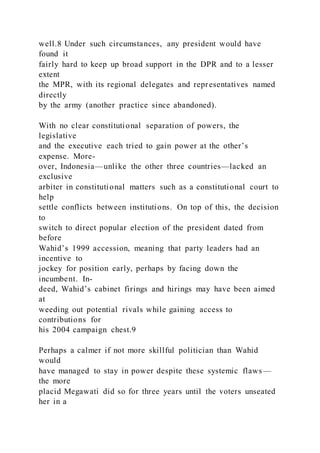 well.8 Under such circumstances, any president would have
found it
fairly hard to keep up broad support in the DPR and to a lesser
extent
the MPR, with its regional delegates and representatives named
directly
by the army (another practice since abandoned).
With no clear constitutional separation of powers, the
legislative
and the executive each tried to gain power at the other’s
expense. More-
over, Indonesia—unlike the other three countries—lacked an
exclusive
arbiter in constitutional matters such as a constitutional court to
help
settle conflicts between institutions. On top of this, the decision
to
switch to direct popular election of the president dated from
before
Wahid’s 1999 accession, meaning that party leaders had an
incentive to
jockey for position early, perhaps by facing down the
incumbent. In-
deed, Wahid’s cabinet firings and hirings may have been aimed
at
weeding out potential rivals while gaining access to
contributions for
his 2004 campaign chest.9
Perhaps a calmer if not more skillful politician than Wahid
would
have managed to stay in power despite these systemic flaws—
the more
placid Megawati did so for three years until the voters unseated
her in a
 
