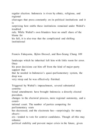 regular election. Indonesia is riven by ethnic, religious, and
regional
cleavages that press constantly on its political institutions and it
is
surprising how stable these institutions remained under Wahid’s
troubled
rule. While Wahid’s own blunders bear no small share of the
blame for
his fall, it is also true that the complicated and shifting
institutional
Francis Fukuyama, Björn Dressel, and Boo-Seung Chang 109
landscape which he inherited left him with little room for error.
Once
his poor decisions cut him off from the kind of major-party
support that
that he needed in Indonesia’s quasi-parliamentary system, the
drop was
very steep and he was effectively finished.
Triggered by Wahid’s impeachment, several substantial
constitu-
tional amendments have brought Indonesia a directly elected
president,
changes to the electoral process, more regional autonomy, and a
consti-
tutional court. The number of parties competing for
parliamentary seats
has decreased, and the electorate has—surprisingly for many
observ-
ers—tended to vote for centrist candidates. Though all this may
enhance
political stability and prevent major crisis in the future, given
 