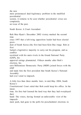 the now
more pronounced dual-legitimacy problem in the modified
presidential
system, it remains to be seen whether presidential crises are
completely
an issue of the past.
South Korea: A Court Ascendant
Roh Moo Hyun’s December 2002 victory marked the second
time
since 1997 that a left-wing opposition leader had been elected
presi-
dent of South Korea (the first had been Kim Dae Jung). Roh at
first
lacked a legislative majority to carry out his program, and as
conflict
escalated with his main rivals in the Grand National Party
(GNP), his
approval ratings plummeted. Fifteen months after Roh’s
election, his
own Millennium Democratic Party (MDP) joined forces with the
GNP
and made him the first president that South Korea’s National
Assembly
had ever voted to impeach.
A little less than three months later, in mid-May 2004, South
Korea’s
Constitutional Court ruled that Roh could keep his office. In the
mean-
time, his foes had learned the hard way that they had overplayed
their
hand: The voters, having formed an unfavorable view of the
impeach-
ment push, had gone to the polls for prescheduled elections in
 