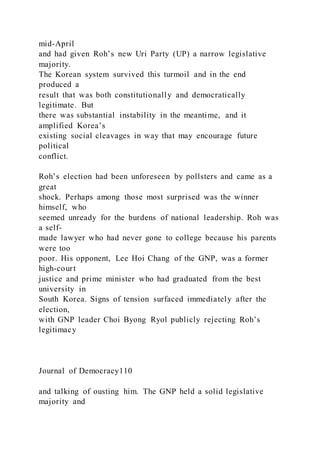 mid-April
and had given Roh’s new Uri Party (UP) a narrow legislative
majority.
The Korean system survived this turmoil and in the end
produced a
result that was both constitutionally and democratically
legitimate. But
there was substantial instability in the meantime, and it
amplified Korea’s
existing social cleavages in way that may encourage future
political
conflict.
Roh’s election had been unforeseen by pollsters and came as a
great
shock. Perhaps among those most surprised was the winner
himself, who
seemed unready for the burdens of national leadership. Roh was
a self-
made lawyer who had never gone to college because his parents
were too
poor. His opponent, Lee Hoi Chang of the GNP, was a former
high-court
justice and prime minister who had graduated from the best
university in
South Korea. Signs of tension surfaced immediately after the
election,
with GNP leader Choi Byong Ryol publicly rejecting Roh’s
legitimacy
Journal of Democracy110
and talking of ousting him. The GNP held a solid legislative
majority and
 