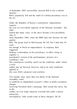 in September 2003 successfully pressed Roh to fire a cabinet
minister.
Roh’s popularity fell and the smell of a failed presidency was in
the air.
Under the Republic of Korea’s constitution, impeachment
requires
the vote of a two-thirds majority of the National Assembly. The
GNP
lacked that many votes, so the move became a live possibility
only in
early September 2003, when the MDP split into factions for and
against
Roh. The group loyal to Roh became the UP, but it had only 44
seats—
not enough to block an impeachment. In response, Roh
suggested
holding a referendum on his presidency, in effect trying to
engineer a
presidential version of the parliamentary practice of a
confidence vote.
The constitution carefully spells out the conditions under which
a refer-
endum may go forward, however, and as no such conditions
applied in
this case, Roh’s proposal went nowhere.
Two months later, more than two-thirds of the National
Assembly voted
to establish an independent-counsel’s office to probe corruption
charges
involving President Roh’s entourage. Roh vetoed this move, but
in De-
cember an even larger majority overrode him (after a nearly
ninety-day
investigation, little would come of these charges). On 24
 