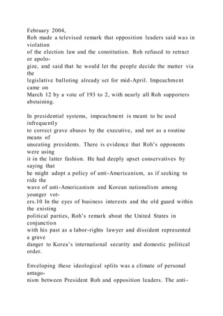 February 2004,
Roh made a televised remark that opposition leaders said was in
violation
of the election law and the constitution. Roh refused to retract
or apolo-
gize, and said that he would let the people decide the matter via
the
legislative balloting already set for mid-April. Impeachment
came on
March 12 by a vote of 193 to 2, with nearly all Roh supporters
abstaining.
In presidential systems, impeachment is meant to be used
infrequently
to correct grave abuses by the executive, and not as a routine
means of
unseating presidents. There is evidence that Roh’s opponents
were using
it in the latter fashion. He had deeply upset conservatives by
saying that
he might adopt a policy of anti-Americanism, as if seeking to
ride the
wave of anti-Americanism and Korean nationalism among
younger vot-
ers.10 In the eyes of business interests and the old guard within
the existing
political parties, Roh’s remark about the United States in
conjunction
with his past as a labor-rights lawyer and dissident represented
a grave
danger to Korea’s international security and domestic political
order.
Enveloping these ideological splits was a climate of personal
antago-
nism between President Roh and opposition leaders. The anti -
 