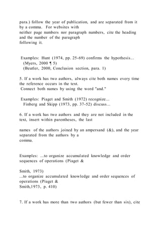 para.) follow the year of publication, and are separated from it
by a comma. For websites with
neither page numbers nor paragraph numbers, cite the heading
and the number of the paragraph
following it.
Examples: Hunt (1974, pp. 25-69) confirms the hypothesis...
(Myers, 2000 ¶ 5)
(Beutler, 2000, Conclusion section, para. 1)
5. If a work has two authors, always cite both names every time
the reference occurs in the text.
Connect both names by using the word "and."
Examples: Piaget and Smith (1972) recognize...
Finberg and Skipp (1973, pp. 37-52) discuss...
6. If a work has two authors and they are not included in the
text, insert within parentheses, the last
names of the authors joined by an ampersand (&), and the year
separated from the authors by a
comma.
Examples: ...to organize accumulated knowledge and order
sequences of operations (Piaget &
Smith, 1973)
...to organize accumulated knowledge and order sequences of
operations (Piaget &
Smith,1973, p. 410)
7. If a work has more than two authors (but fewer than six), cite
 