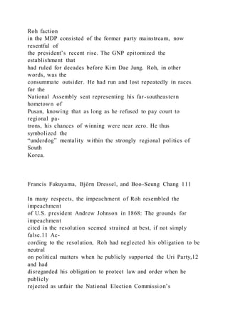 Roh faction
in the MDP consisted of the former party mainstream, now
resentful of
the president’s recent rise. The GNP epitomized the
establishment that
had ruled for decades before Kim Dae Jung. Roh, in other
words, was the
consummate outsider. He had run and lost repeatedly in races
for the
National Assembly seat representing his far-southeastern
hometown of
Pusan, knowing that as long as he refused to pay court to
regional pa-
trons, his chances of winning were near zero. He thus
symbolized the
“underdog” mentality within the strongly regional politics of
South
Korea.
Francis Fukuyama, Björn Dressel, and Boo-Seung Chang 111
In many respects, the impeachment of Roh resembled the
impeachment
of U.S. president Andrew Johnson in 1868: The grounds for
impeachment
cited in the resolution seemed strained at best, if not simply
false.11 Ac-
cording to the resolution, Roh had neglected his obligation to be
neutral
on political matters when he publicly supported the Uri Party,12
and had
disregarded his obligation to protect law and order when he
publicly
rejected as unfair the National Election Commission’s
 
