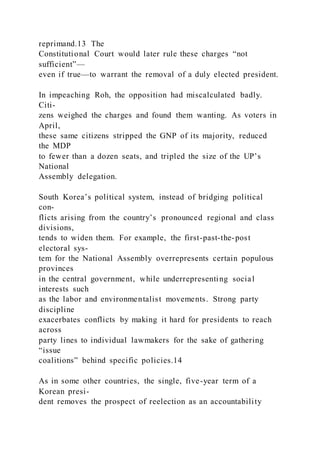 reprimand.13 The
Constitutional Court would later rule these charges “not
sufficient”—
even if true—to warrant the removal of a duly elected president.
In impeaching Roh, the opposition had miscalculated badly.
Citi-
zens weighed the charges and found them wanting. As voters in
April,
these same citizens stripped the GNP of its majority, reduced
the MDP
to fewer than a dozen seats, and tripled the size of the UP’s
National
Assembly delegation.
South Korea’s political system, instead of bridging political
con-
flicts arising from the country’s pronounced regional and class
divisions,
tends to widen them. For example, the first-past-the-post
electoral sys-
tem for the National Assembly overrepresents certain populous
provinces
in the central government, while underrepresenting social
interests such
as the labor and environmentalist movements. Strong party
discipline
exacerbates conflicts by making it hard for presidents to reach
across
party lines to individual lawmakers for the sake of gathering
“issue
coalitions” behind specific policies.14
As in some other countries, the single, five-year term of a
Korean presi-
dent removes the prospect of reelection as an accountability
 