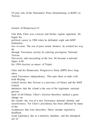 55-year rule of the Nationalist Party (Kuomintang or KMT) in
Taiwan.
Journal of Democracy112
Like Roh, Chen was a lawyer and former regime opponent. He
began his
political career in 1980 when he defended eight anti -KMT
demonstra-
tors in court. The son of poor tenant farmers, he worked his way
up
through Taiwanese society by entering prestigious National
Taiwan
University and succeeding at the law. He became a national
figure with
his 1994 election as mayor of Taipei.
Chen and his Democratic Progressive Party (DPP) have long
advo-
cated Taiwanese independence. This puts them at odds with
both Beijing
(which insists that Taiwan is a province of China) and the KMT
(which
maintains that the island is the seat of the legitimate national
govern-
ment of all China). Chen’s election therefore marked a great
change on
the island—the rise of a new Taiwanese national identity and
assertiveness. Yet Chen’s presidency has been afflicted by many
of the
weaknesses that Linz describes. These include legislative
deadlock,
weak legitimacy due to a minority mandate, and the attempted
use of
 