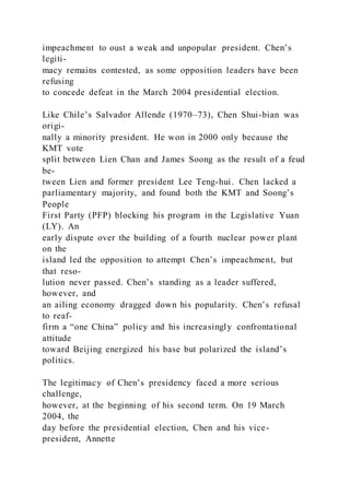 impeachment to oust a weak and unpopular president. Chen’s
legiti-
macy remains contested, as some opposition leaders have been
refusing
to concede defeat in the March 2004 presidential election.
Like Chile’s Salvador Allende (1970–73), Chen Shui-bian was
origi-
nally a minority president. He won in 2000 only because the
KMT vote
split between Lien Chan and James Soong as the result of a feud
be-
tween Lien and former president Lee Teng-hui. Chen lacked a
parliamentary majority, and found both the KMT and Soong’s
People
First Party (PFP) blocking his program in the Legislative Yuan
(LY). An
early dispute over the building of a fourth nuclear power plant
on the
island led the opposition to attempt Chen’s impeachment, but
that reso-
lution never passed. Chen’s standing as a leader suffered,
however, and
an ailing economy dragged down his popularity. Chen’s refusal
to reaf-
firm a “one China” policy and his increasingly confrontational
attitude
toward Beijing energized his base but polarized the island’s
politics.
The legitimacy of Chen’s presidency faced a more serious
challenge,
however, at the beginning of his second term. On 19 March
2004, the
day before the presidential election, Chen and his vice-
president, Annette
 
