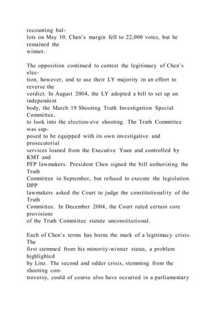 recounting bal-
lots on May 10. Chen’s margin fell to 22,000 votes, but he
remained the
winner.
The opposition continued to contest the legitimacy of Chen’s
elec-
tion, however, and to use their LY majority in an effort to
reverse the
verdict. In August 2004, the LY adopted a bill to set up an
independent
body, the March 19 Shooting Truth Investigation Special
Committee,
to look into the election-eve shooting. The Truth Committee
was sup-
posed to be equipped with its own investigative and
prosecutorial
services loaned from the Executive Yuan and controlled by
KMT and
PFP lawmakers. President Chen signed the bill authorizing the
Truth
Committee in September, but refused to execute the legislation.
DPP
lawmakers asked the Court to judge the constitutionality of the
Truth
Committee. In December 2004, the Court ruled certain core
provisions
of the Truth Committee statute unconstitutional.
Each of Chen’s terms has borne the mark of a legitimacy crisis.
The
first stemmed from his minority-winner status, a problem
highlighted
by Linz. The second and odder crisis, stemming from the
shooting con-
troversy, could of course also have occurred in a parliamentary
 